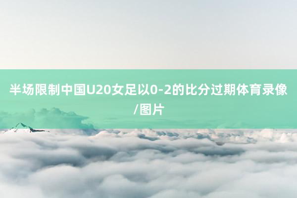 半场限制中国U20女足以0-2的比分过期体育录像/图片