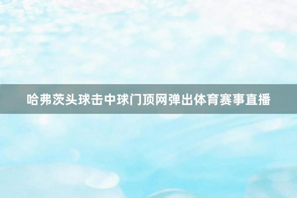 哈弗茨头球击中球门顶网弹出体育赛事直播