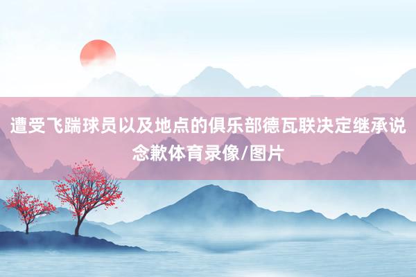 遭受飞踹球员以及地点的俱乐部德瓦联决定继承说念歉体育录像/图片