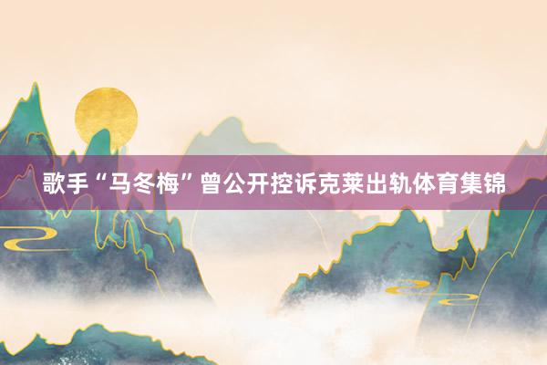 歌手“马冬梅”曾公开控诉克莱出轨体育集锦
