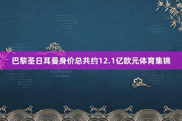 巴黎圣日耳曼身价总共约12.1亿欧元体育集锦