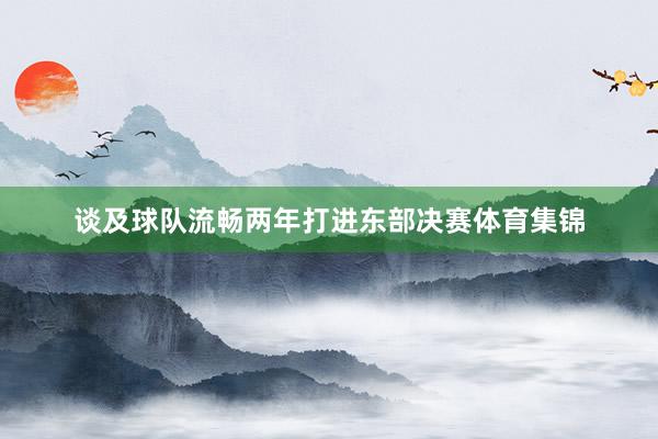 谈及球队流畅两年打进东部决赛体育集锦