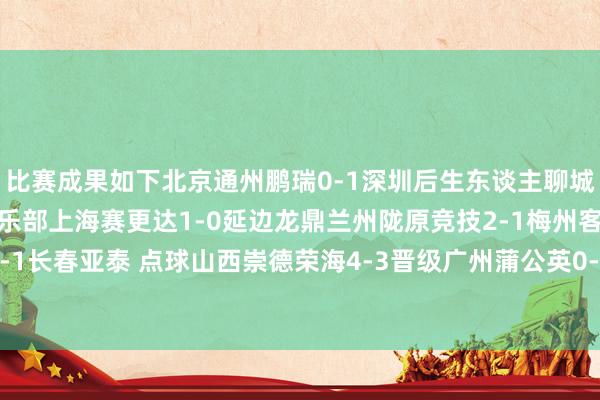 比赛成果如下北京通州鹏瑞0-1深圳后生东谈主聊城外传绿业春1-4宁波俱乐部上海赛更达1-0延边龙鼎兰州陇原竞技2-1梅州客家山西崇德荣海1-1长春亚泰 点球山西崇德荣海4-3晋级广州蒲公英0-2无锡吴钩榆林矿工旅投0-2苏州东吴 体育赛事直播