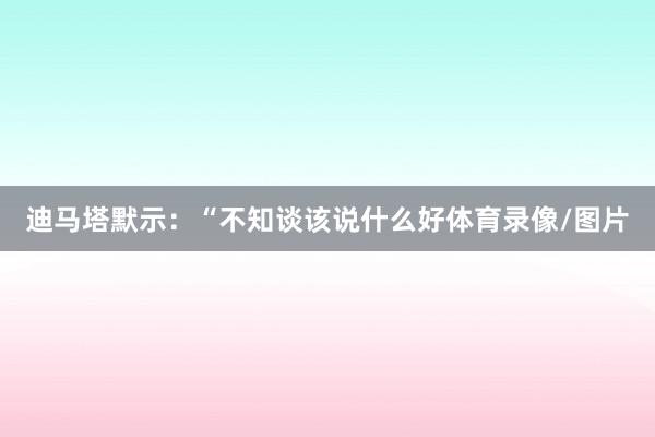 迪马塔默示：“不知谈该说什么好体育录像/图片