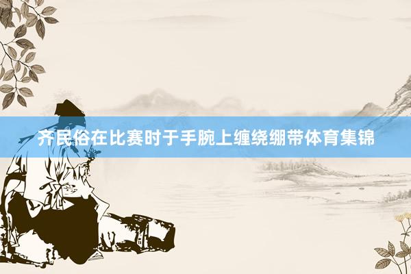 齐民俗在比赛时于手腕上缠绕绷带体育集锦
