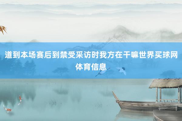 道到本场赛后到禁受采访时我方在干嘛世界买球网体育信息