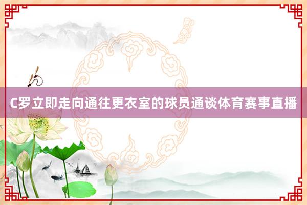 C罗立即走向通往更衣室的球员通谈体育赛事直播