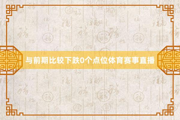 与前期比较下跌0个点位体育赛事直播