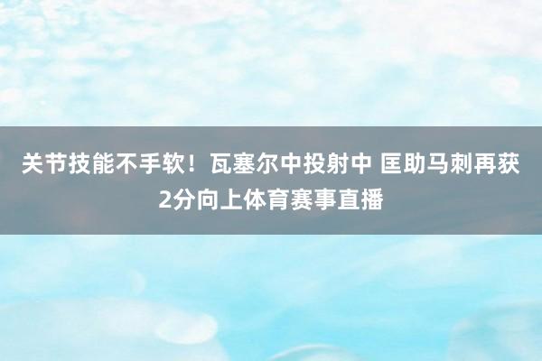 关节技能不手软！瓦塞尔中投射中 匡助马刺再获2分向上体育赛事直播