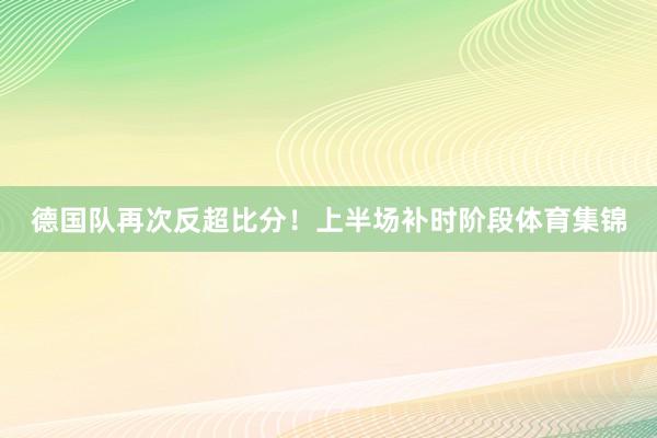 德国队再次反超比分！上半场补时阶段体育集锦