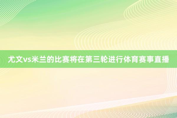 尤文vs米兰的比赛将在第三轮进行体育赛事直播