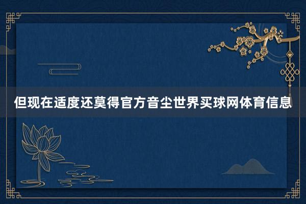 但现在适度还莫得官方音尘世界买球网体育信息