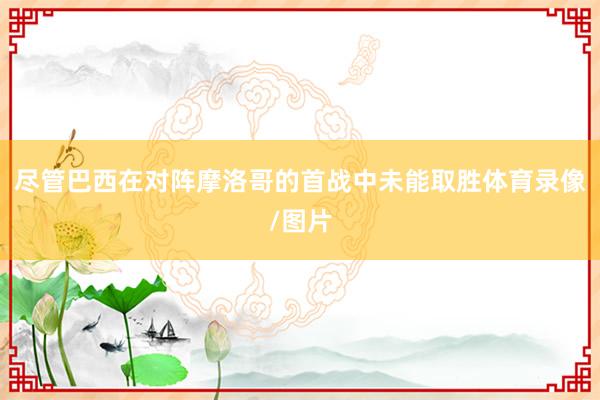 尽管巴西在对阵摩洛哥的首战中未能取胜体育录像/图片