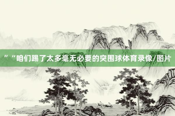 ”“咱们踢了太多毫无必要的突围球体育录像/图片