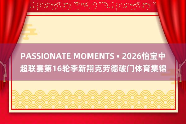 PASSIONATE MOMENTS • 2026怡宝中超联赛第16轮李新翔克劳德破门体育集锦