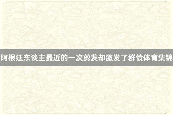 阿根廷东谈主最近的一次剪发却激发了群愤体育集锦