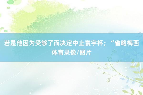 若是他因为受够了而决定中止寰宇杯；“省略梅西体育录像/图片